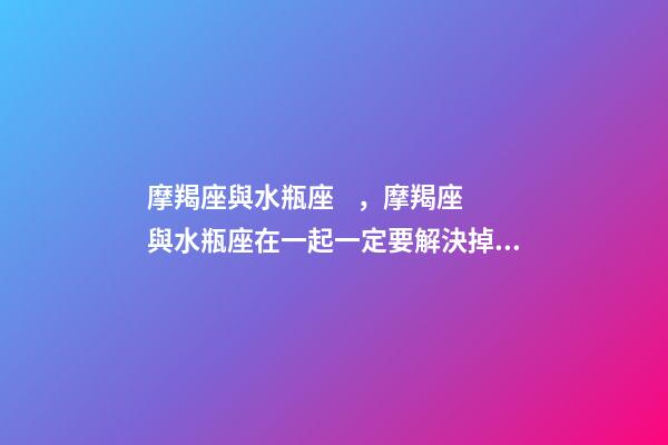 摩羯座與水瓶座，摩羯座與水瓶座在一起一定要解決掉這些問題!-第1張-觀點-玄機派